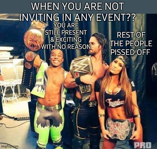wwe |  WHEN YOU ARE NOT INVITING IN ANY EVENT?? YOU ARE STILL PRESENT & EXCITING WITH NO REASON; REST OF THE PEOPLE
PISSED OFF | image tagged in wwe,event,current events,do you are have stupid,stupid people,so glad i grew up with this | made w/ Imgflip meme maker