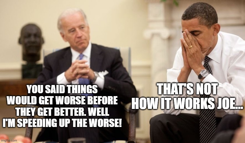 Biden Obama | THAT'S NOT HOW IT WORKS JOE... YOU SAID THINGS WOULD GET WORSE BEFORE THEY GET BETTER. WELL I'M SPEEDING UP THE WORSE! | image tagged in biden obama | made w/ Imgflip meme maker