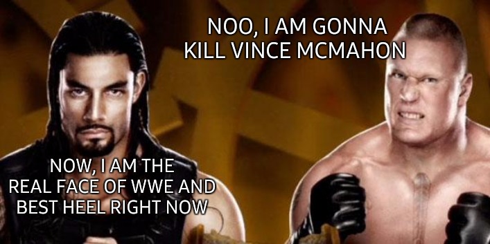Reigns Lesnar WWE | NOO, I AM GONNA KILL VINCE MCMAHON; NOW, I AM THE REAL FACE OF WWE AND BEST HEEL RIGHT NOW | image tagged in reigns lesnar wwe,wwe,wwe brock lesnar,roman reigns,the new face of the wwe after wrestlemania 30,kill | made w/ Imgflip meme maker