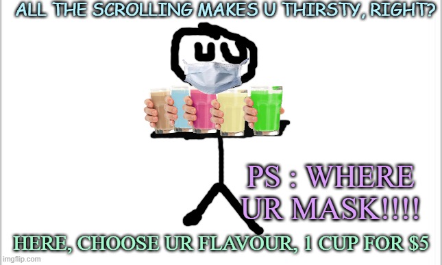 GET SOME CHOCO MILK NOW!!! U CAN CHOOSE ANY FLAVOUR U WANT!! | ALL THE SCROLLING MAKES U THIRSTY, RIGHT? PS : WHERE UR MASK!!!! HERE, CHOOSE UR FLAVOUR, 1 CUP FOR $5 | image tagged in white background | made w/ Imgflip meme maker