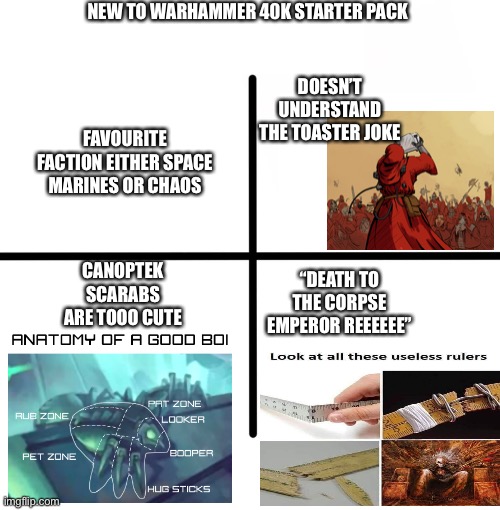 Blank Starter Pack Meme | NEW TO WARHAMMER 40K STARTER PACK; DOESN’T UNDERSTAND THE TOASTER JOKE; FAVOURITE FACTION EITHER SPACE MARINES OR CHAOS; CANOPTEK SCARABS ARE TOOO CUTE; “DEATH TO THE CORPSE EMPEROR REEEEEE” | image tagged in memes,blank starter pack,Grimdank | made w/ Imgflip meme maker