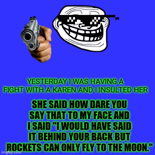 MadLad 100 | SHE SAID HOW DARE YOU SAY THAT TO MY FACE AND I SAID "I WOULD HAVE SAID IT BEHIND YOUR BACK BUT ROCKETS CAN ONLY FLY TO THE MOON."; YESTERDAY I WAS HAVING A FIGHT WITH A KAREN AND I INSULTED HER | image tagged in memes,blank transparent square | made w/ Imgflip meme maker