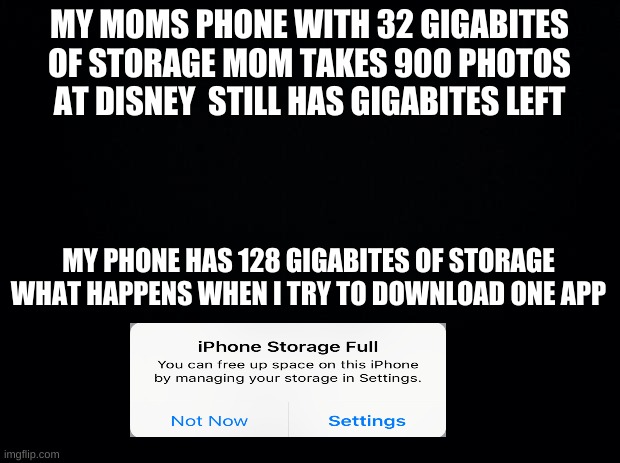 Black background | MY MOMS PHONE WITH 32 GIGABITES OF STORAGE MOM TAKES 900 PHOTOS AT DISNEY  STILL HAS GIGABITES LEFT; MY PHONE HAS 128 GIGABITES OF STORAGE WHAT HAPPENS WHEN I TRY TO DOWNLOAD ONE APP | image tagged in black background | made w/ Imgflip meme maker