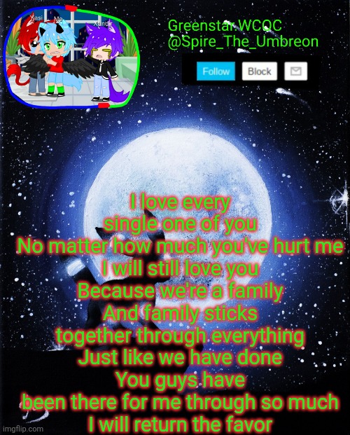 Spire announcement (Greenstar.WCOC) | I love every single one of you
No matter how much you've hurt me
I will still love you
Because we're a family
And family sticks together through everything
Just like we have done
You guys have been there for me through so much
I will return the favor | image tagged in spire announcement greenstar wcoc | made w/ Imgflip meme maker
