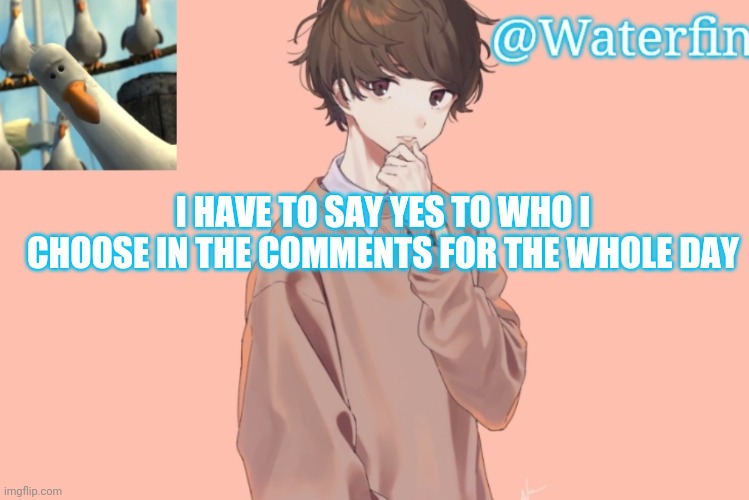 Waterfins Template | I HAVE TO SAY YES TO WHO I CHOOSE IN THE COMMENTS FOR THE WHOLE DAY | image tagged in waterfins template | made w/ Imgflip meme maker