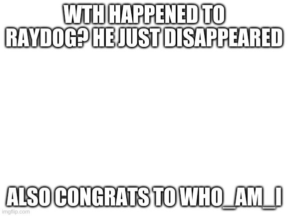 where did he go | WTH HAPPENED TO RAYDOG? HE JUST DISAPPEARED; ALSO CONGRATS TO WHO_AM_I | image tagged in blank white template,raydog,who_am_i | made w/ Imgflip meme maker