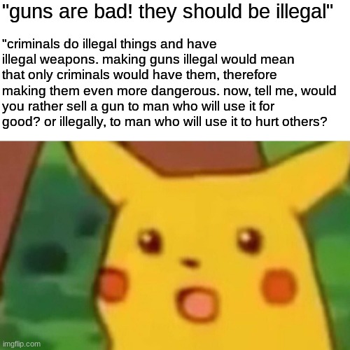 I'm not even conservative and I can wrap my head around some common sense | "guns are bad! they should be illegal"; "criminals do illegal things and have illegal weapons. making guns illegal would mean that only criminals would have them, therefore making them even more dangerous. now, tell me, would you rather sell a gun to man who will use it for good? or illegally, to man who will use it to hurt others? | image tagged in memes,surprised pikachu,stfu | made w/ Imgflip meme maker