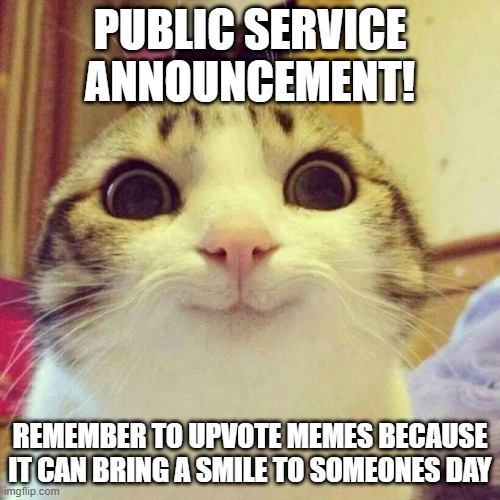 And Upvote a Day can bring Joy to someones Day | PUBLIC SERVICE ANNOUNCEMENT! REMEMBER TO UPVOTE MEMES BECAUSE IT CAN BRING A SMILE TO SOMEONES DAY | image tagged in memes,smiling cat | made w/ Imgflip meme maker
