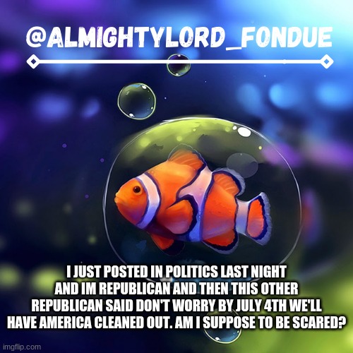 Clownfish temp-Fondue | I JUST POSTED IN POLITICS LAST NIGHT AND IM REPUBLICAN AND THEN THIS OTHER REPUBLICAN SAID DON'T WORRY BY JULY 4TH WE'LL HAVE AMERICA CLEANED OUT. AM I SUPPOSE TO BE SCARED? | image tagged in clownfish temp-fondue | made w/ Imgflip meme maker