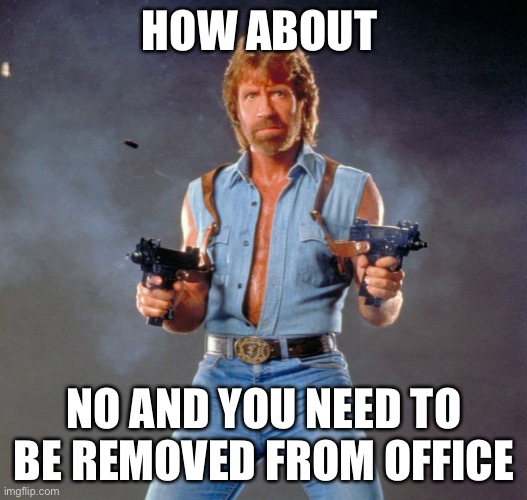 Chuck Norris Guns Meme | HOW ABOUT NO AND YOU NEED TO BE REMOVED FROM OFFICE | image tagged in memes,chuck norris guns,chuck norris | made w/ Imgflip meme maker