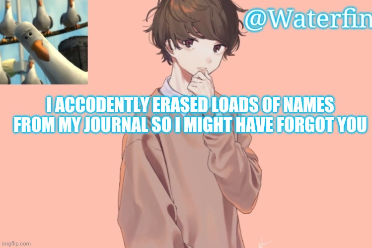 Waterfins Template | I ACCODENTLY ERASED LOADS OF NAMES FROM MY JOURNAL SO I MIGHT HAVE FORGOT YOU | image tagged in waterfins template | made w/ Imgflip meme maker