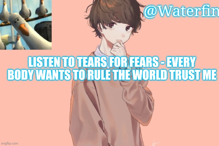 Waterfins Template | LISTEN TO TEARS FOR FEARS - EVERY BODY WANTS TO RULE THE WORLD TRUST ME | image tagged in waterfins template | made w/ Imgflip meme maker