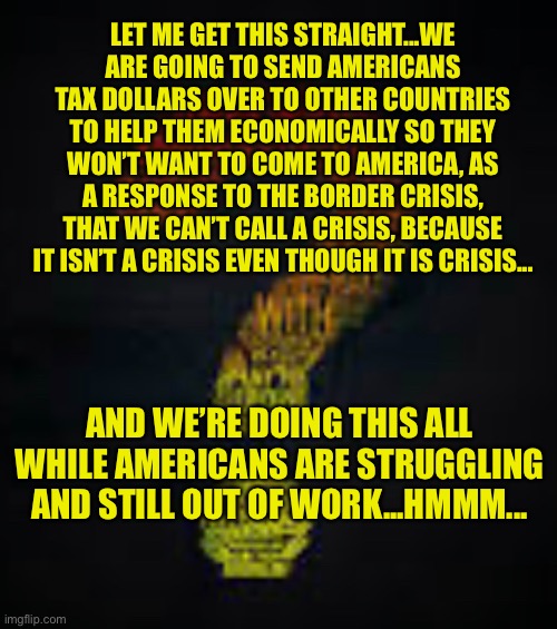 LET ME GET THIS STRAIGHT...WE ARE GOING TO SEND AMERICANS TAX DOLLARS OVER TO OTHER COUNTRIES TO HELP THEM ECONOMICALLY SO THEY WON’T WANT TO COME TO AMERICA, AS A RESPONSE TO THE BORDER CRISIS, THAT WE CAN’T CALL A CRISIS, BECAUSE IT ISN’T A CRISIS EVEN THOUGH IT IS CRISIS... AND WE’RE DOING THIS ALL WHILE AMERICANS ARE STRUGGLING AND STILL OUT OF WORK...HMMM... | image tagged in biden | made w/ Imgflip meme maker