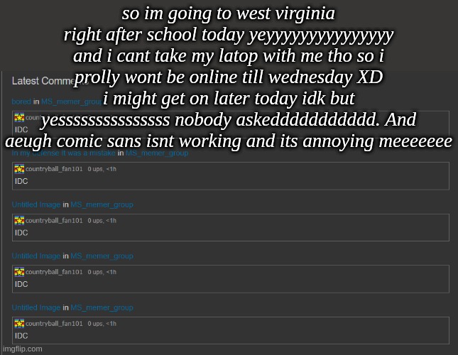 idc | so im going to west virginia right after school today yeyyyyyyyyyyyyyyy and i cant take my latop with me tho so i prolly wont be online till wednesday XD i might get on later today idk but yesssssssssssssss nobody askeddddddddddd. And aeugh comic sans isnt working and its annoying meeeeeee | image tagged in idc | made w/ Imgflip meme maker