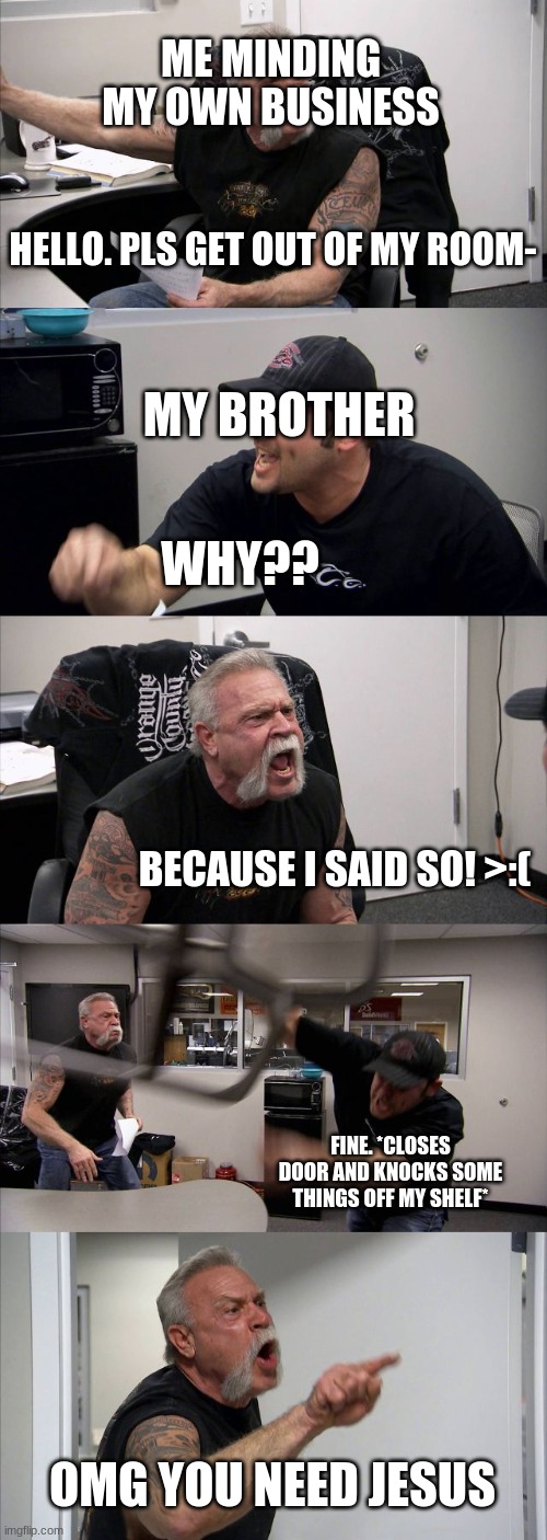 American Chopper Argument | ME MINDING MY OWN BUSINESS; HELLO. PLS GET OUT OF MY ROOM-; MY BROTHER; WHY?? BECAUSE I SAID SO! >:(; FINE. *CLOSES DOOR AND KNOCKS SOME THINGS OFF MY SHELF*; OMG YOU NEED JESUS | image tagged in memes,american chopper argument | made w/ Imgflip meme maker