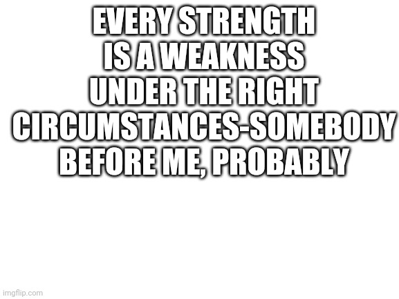 Probably a famous quote from someone 20 years ago | EVERY STRENGTH IS A WEAKNESS UNDER THE RIGHT CIRCUMSTANCES-SOMEBODY BEFORE ME, PROBABLY | image tagged in blank white template | made w/ Imgflip meme maker