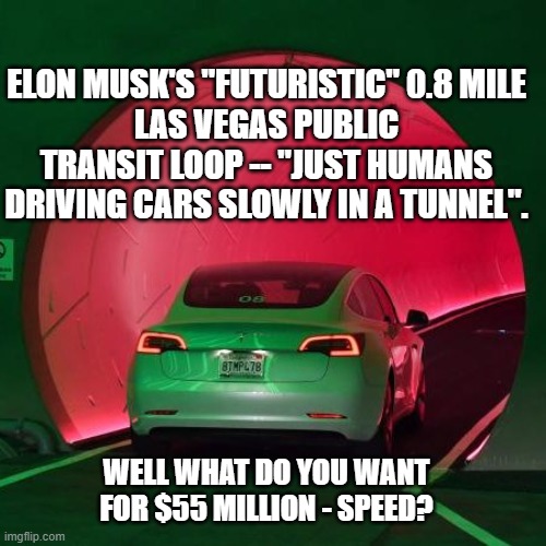 Tesla Tunnel Las Vegas | ELON MUSK'S "FUTURISTIC" 0.8 MILE
LAS VEGAS PUBLIC TRANSIT LOOP -- "JUST HUMANS DRIVING CARS SLOWLY IN A TUNNEL". WELL WHAT DO YOU WANT
FOR $55 MILLION - SPEED? | image tagged in tesla tunnel las vegas,elon musk,poitics,political correctness,taxes | made w/ Imgflip meme maker