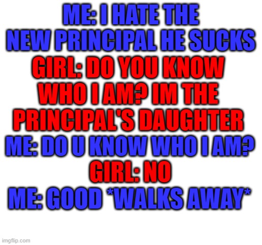 A weird scenario | ME: I HATE THE NEW PRINCIPAL HE SUCKS; GIRL: DO YOU KNOW WHO I AM? IM THE PRINCIPAL'S DAUGHTER; ME: DO U KNOW WHO I AM? GIRL: NO; ME: GOOD *WALKS AWAY* | image tagged in blank white template,weird,principal | made w/ Imgflip meme maker