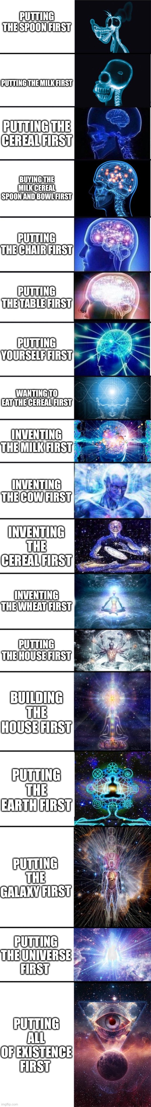 expanding brain: 9001 | PUTTING THE SPOON FIRST; PUTTING THE MILK FIRST; PUTTING THE CEREAL FIRST; BUYING THE MILK CEREAL SPOON AND BOWL FIRST; PUTTING THE CHAIR FIRST; PUTTING THE TABLE FIRST; PUTTING YOURSELF FIRST; WANTING TO EAT THE CEREAL FIRST; INVENTING THE MILK FIRST; INVENTING THE COW FIRST; INVENTING THE CEREAL FIRST; INVENTING THE WHEAT FIRST; PUTTING THE HOUSE FIRST; BUILDING THE HOUSE FIRST; PUTTING THE EARTH FIRST; PUTTING THE GALAXY FIRST; PUTTING THE UNIVERSE FIRST; PUTTING ALL OF EXISTENCE FIRST | image tagged in expanding brain 9001,dank memes,smort,infinite iq,meme | made w/ Imgflip meme maker