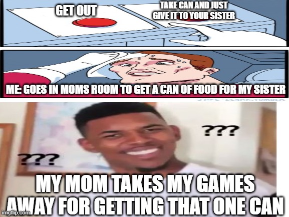 Like What??? | TAKE CAN AND JUST GIVE IT TO YOUR SISTER; GET OUT; ME: GOES IN MOMS ROOM TO GET A CAN OF FOOD FOR MY SISTER; MY MOM TAKES MY GAMES AWAY FOR GETTING THAT ONE CAN | image tagged in memes,games,moms,two buttons | made w/ Imgflip meme maker