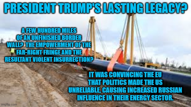 Putin's Investment Paid Off. | PRESIDENT TRUMP'S LASTING LEGACY? A FEW HUNDRED MILES OF AN UNFINISHED BORDER WALL?  THE EMPOWERMENT OF THE FAR-RIGHT FRINGE AND THE RESULTANT VIOLENT INSURRECTION? IT WAS CONVINCING THE EU THAT POLITICS MADE THE US UNRELIABLE, CAUSING INCREASED RUSSIAN INFLUENCE IN THEIR ENERGY SECTOR. | image tagged in politics | made w/ Imgflip meme maker