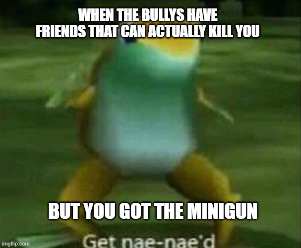 Get nae-nae'd | WHEN THE BULLYS HAVE FRIENDS THAT CAN ACTUALLY KILL YOU; BUT YOU GOT THE MINIGUN | image tagged in get nae-nae'd | made w/ Imgflip meme maker