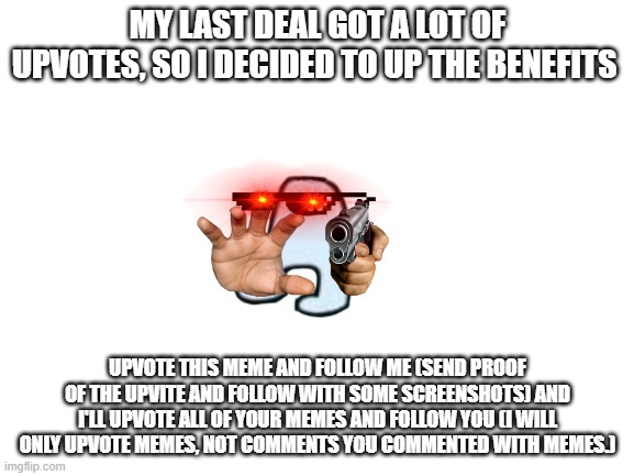 REMEMBER: I WILL NOT UPVOTE COMMENTS WITH MEMES, AND YOU MUST SHOW PROOF THAT YOU FOLLOWED ME AND UPVOTED THE MEME WITH A SCREEN | MY LAST DEAL GOT A LOT OF UPVOTES, SO I DECIDED TO UP THE BENEFITS; UPVOTE THIS MEME AND FOLLOW ME (SEND PROOF OF THE UPVITE AND FOLLOW WITH SOME SCREENSHOTS) AND I'LL UPVOTE ALL OF YOUR MEMES AND FOLLOW YOU (I WILL ONLY UPVOTE MEMES, NOT COMMENTS YOU COMMENTED WITH MEMES.) | image tagged in blank white template | made w/ Imgflip meme maker