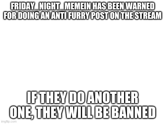 Friday_Night_Memein you have been warned | FRIDAY_NIGHT_MEMEIN HAS BEEN WARNED FOR DOING AN ANTI FURRY POST ON THE STREAM; IF THEY DO ANOTHER ONE, THEY WILL BE BANNED | image tagged in blank white template | made w/ Imgflip meme maker