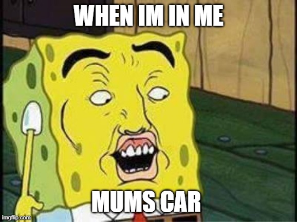 sponge bob bruh | WHEN IM IN ME; MUMS CAR | image tagged in sponge bob bruh | made w/ Imgflip meme maker