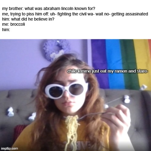 i say the first thing that comes to mind lmao | my brother: what was abraham lincoln known for?
me, trying to piss him off: uh- fighting the civil wa- wait no- getting assasinated
him: what did he believe in?
me: broccoli
him: | image tagged in eat and stare | made w/ Imgflip meme maker