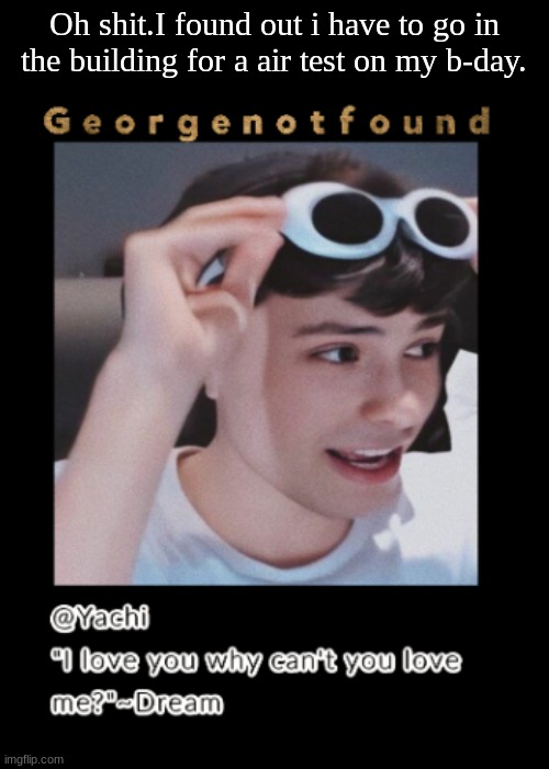 Yachi's Georgenotfound temp | Oh shit.I found out i have to go in the building for a air test on my b-day. | image tagged in yachi's georgenotfound temp | made w/ Imgflip meme maker