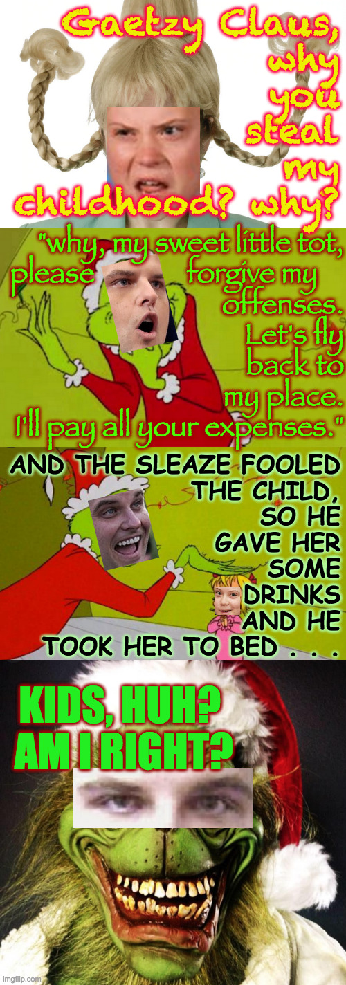 How Matt Gaetz stole someone's childhood | Gaetzy Claus,
why
you
steal
my
childhood? why? "why, my sweet little tot,
please              forgive my    
offenses.
Let's fly
back to
my place.
I'll pay all your expenses."; AND THE SLEAZE FOOLED
THE CHILD,
SO HE
GAVE HER
SOME
DRINKS
AND HE

TOOK HER TO BED . . . KIDS, HUH?  AM I RIGHT? | image tagged in memes,gaetz,sleaze,prison bound | made w/ Imgflip meme maker