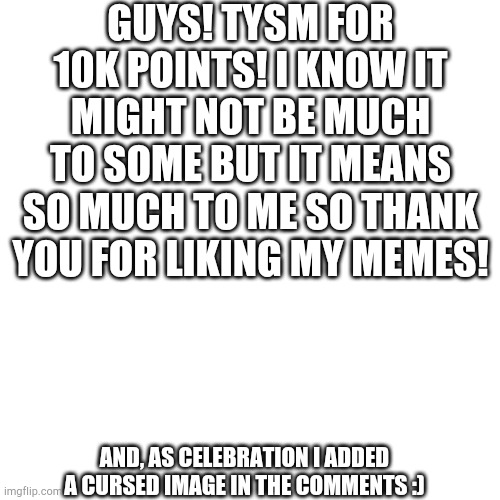 Celebrating 10K points | GUYS! TYSM FOR 10K POINTS! I KNOW IT MIGHT NOT BE MUCH TO SOME BUT IT MEANS SO MUCH TO ME SO THANK YOU FOR LIKING MY MEMES! AND, AS CELEBRATION I ADDED A CURSED IMAGE IN THE COMMENTS :) | image tagged in blank square | made w/ Imgflip meme maker