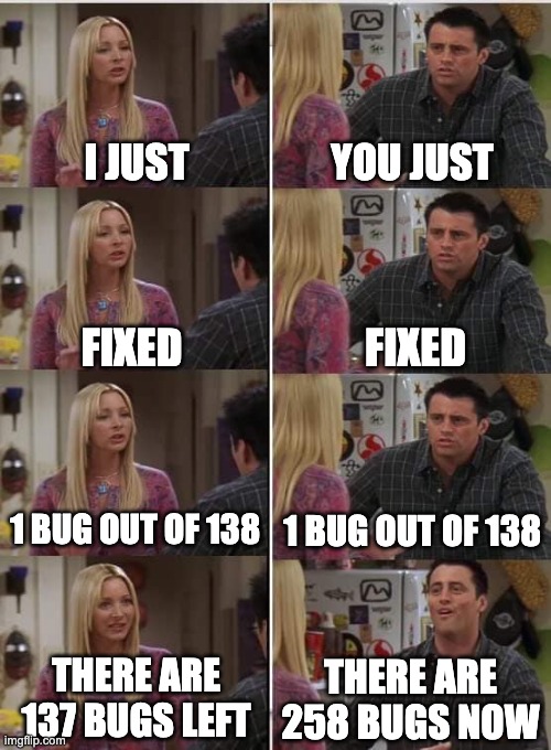 Programming be like | I JUST; YOU JUST; FIXED; FIXED; 1 BUG OUT OF 138; 1 BUG OUT OF 138; THERE ARE 137 BUGS LEFT; THERE ARE 258 BUGS NOW | image tagged in phoebe joey | made w/ Imgflip meme maker