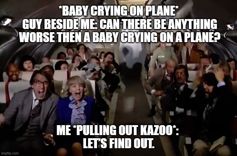 baby vs kazoo | *BABY CRYING ON PLANE*
 GUY BESIDE ME: CAN THERE BE ANYTHING
 WORSE THEN A BABY CRYING ON A PLANE? ME *PULLING OUT KAZOO*: 
LET’S FIND OUT. | image tagged in airplane 2 out of coffee panic scene | made w/ Imgflip meme maker