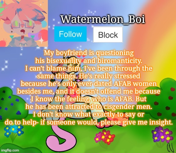 Nemo's template 2 | My boyfriend is questioning his bisexuality and biromanticity. I can't blame him, I've been through the same things. He's really stressed because he's only ever dated AFAB women besides me, and it doesn't offend me because I know the feeling, who is AFAB. But he has been attracted to cisgender men.
I don't know what exactly to say or do to help- if someone would, please give me insight. | image tagged in nemo's template 2 | made w/ Imgflip meme maker