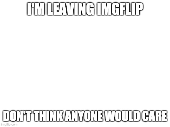Blank White Template | I'M LEAVING IMGFLIP; DON'T THINK ANYONE WOULD CARE | image tagged in blank white template | made w/ Imgflip meme maker