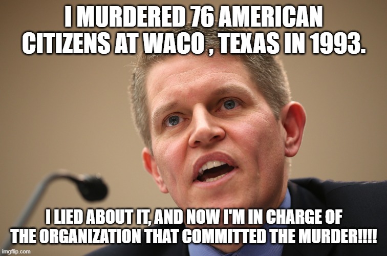 Lying Murderer | I MURDERED 76 AMERICAN CITIZENS AT WACO , TEXAS IN 1993. I LIED ABOUT IT, AND NOW I'M IN CHARGE OF THE ORGANIZATION THAT COMMITTED THE MURDER!!!! | image tagged in atf,nwo,waco | made w/ Imgflip meme maker