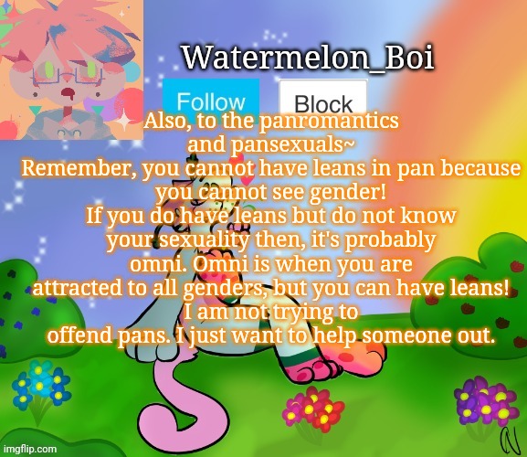 Nemo's template 2 | Also, to the panromantics and pansexuals~
Remember, you cannot have leans in pan because you cannot see gender!
If you do have leans but do not know your sexuality then, it's probably omni. Omni is when you are attracted to all genders, but you can have leans!
I am not trying to offend pans. I just want to help someone out. | image tagged in nemo's template 2 | made w/ Imgflip meme maker