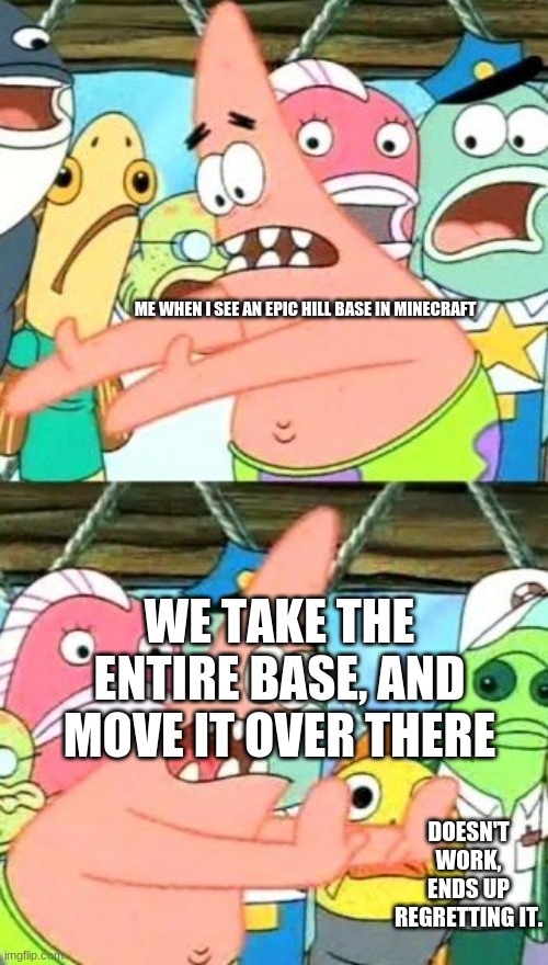physics and actually planning moving in minecraft | ME WHEN I SEE AN EPIC HILL BASE IN MINECRAFT; WE TAKE THE ENTIRE BASE, AND MOVE IT OVER THERE; DOESN'T WORK, ENDS UP REGRETTING IT. | image tagged in memes,put it somewhere else patrick,minecraft,minecraft memes,online gaming | made w/ Imgflip meme maker