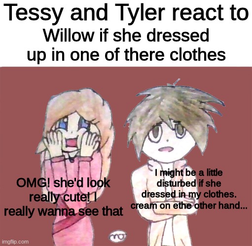 Tessy and Tyler react to | Willow if she dressed up in one of there clothes OMG! she'd look really cute! I really wanna see that I might be a little disturbed if she d | image tagged in tessy and tyler react to | made w/ Imgflip meme maker