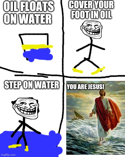 SPOILER: this meme idea was from guy, so THIS is repost. | COVER YOUR FOOT IN OIL; OIL FLOATS ON WATER; STEP ON WATER; YOU ARE JESUS! | image tagged in memes,blank transparent square | made w/ Imgflip meme maker