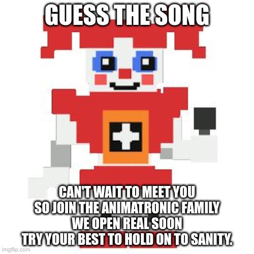 Guess the song since everyone is doing it | GUESS THE SONG; CAN'T WAIT TO MEET YOU
SO JOIN THE ANIMATRONIC FAMILY
WE OPEN REAL SOON
TRY YOUR BEST TO HOLD ON TO SANITY. | image tagged in circus baby pixl | made w/ Imgflip meme maker
