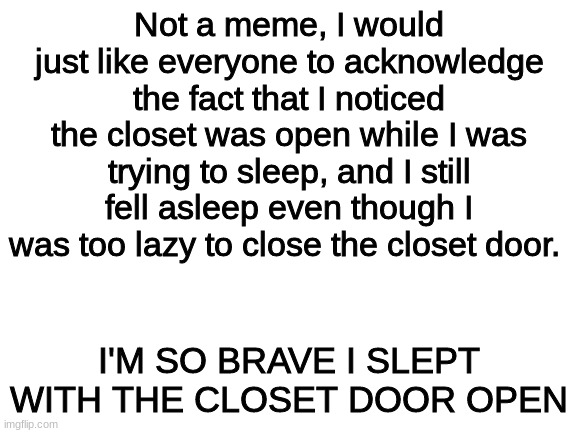im so brave | Not a meme, I would just like everyone to acknowledge the fact that I noticed the closet was open while I was trying to sleep, and I still fell asleep even though I was too lazy to close the closet door. I'M SO BRAVE I SLEPT WITH THE CLOSET DOOR OPEN | image tagged in blank white template | made w/ Imgflip meme maker