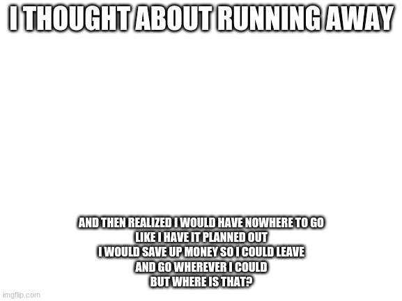 i- | I THOUGHT ABOUT RUNNING AWAY; AND THEN REALIZED I WOULD HAVE NOWHERE TO GO
LIKE I HAVE IT PLANNED OUT
I WOULD SAVE UP MONEY SO I COULD LEAVE
AND GO WHEREVER I COULD
BUT WHERE IS THAT? | image tagged in blank white template | made w/ Imgflip meme maker