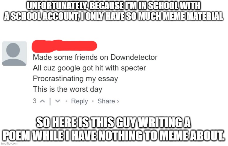 I can explain more on another image, the mods can change the title of this image | UNFORTUNATELY, BECAUSE I'M IN SCHOOL WITH A SCHOOL ACCOUNT, I ONLY HAVE SO MUCH MEME MATERIAL; SO HERE IS THIS GUY WRITING A POEM WHILE I HAVE NOTHING TO MEME ABOUT. | made w/ Imgflip meme maker