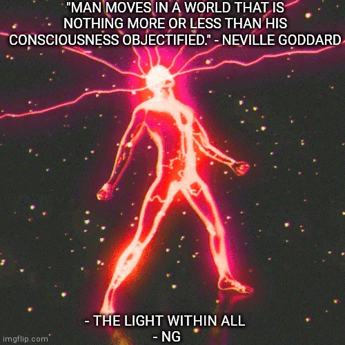 "MAN MOVES IN A WORLD THAT IS NOTHING MORE OR LESS THAN HIS CONSCIOUSNESS OBJECTIFIED." - NEVILLE GODDARD; - THE LIGHT WITHIN ALL 
- NG | made w/ Imgflip meme maker