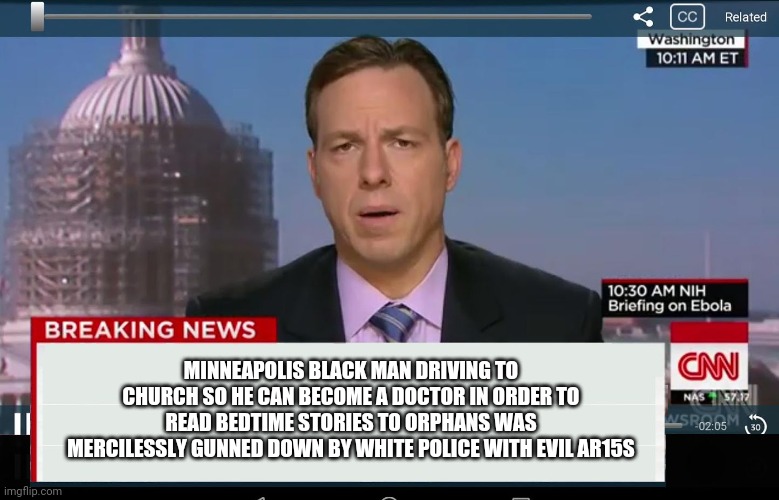 Politics and stuff | MINNEAPOLIS BLACK MAN DRIVING TO CHURCH SO HE CAN BECOME A DOCTOR IN ORDER TO READ BEDTIME STORIES TO ORPHANS WAS MERCILESSLY GUNNED DOWN BY WHITE POLICE WITH EVIL AR15S | image tagged in cnn crazy news network | made w/ Imgflip meme maker