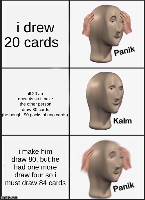 uno memes | i drew 20 cards; all 20 are draw 4s so i make the other person draw 80 cards (he bought 90 packs of uno cards); i make him draw 80, but he had one more draw four so i must draw 84 cards | image tagged in memes,panik kalm panik,uno,draw 4 | made w/ Imgflip meme maker