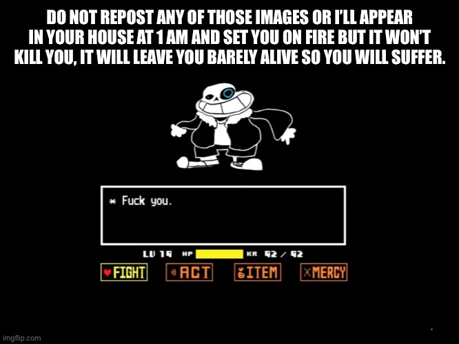 *gets out the flint and steel* | DO NOT REPOST ANY OF THOSE IMAGES OR I’LL APPEAR IN YOUR HOUSE AT 1 AM AND SET YOU ON FIRE BUT IT WON’T KILL YOU, IT WILL LEAVE YOU BARELY ALIVE SO YOU WILL SUFFER. | image tagged in sans | made w/ Imgflip meme maker